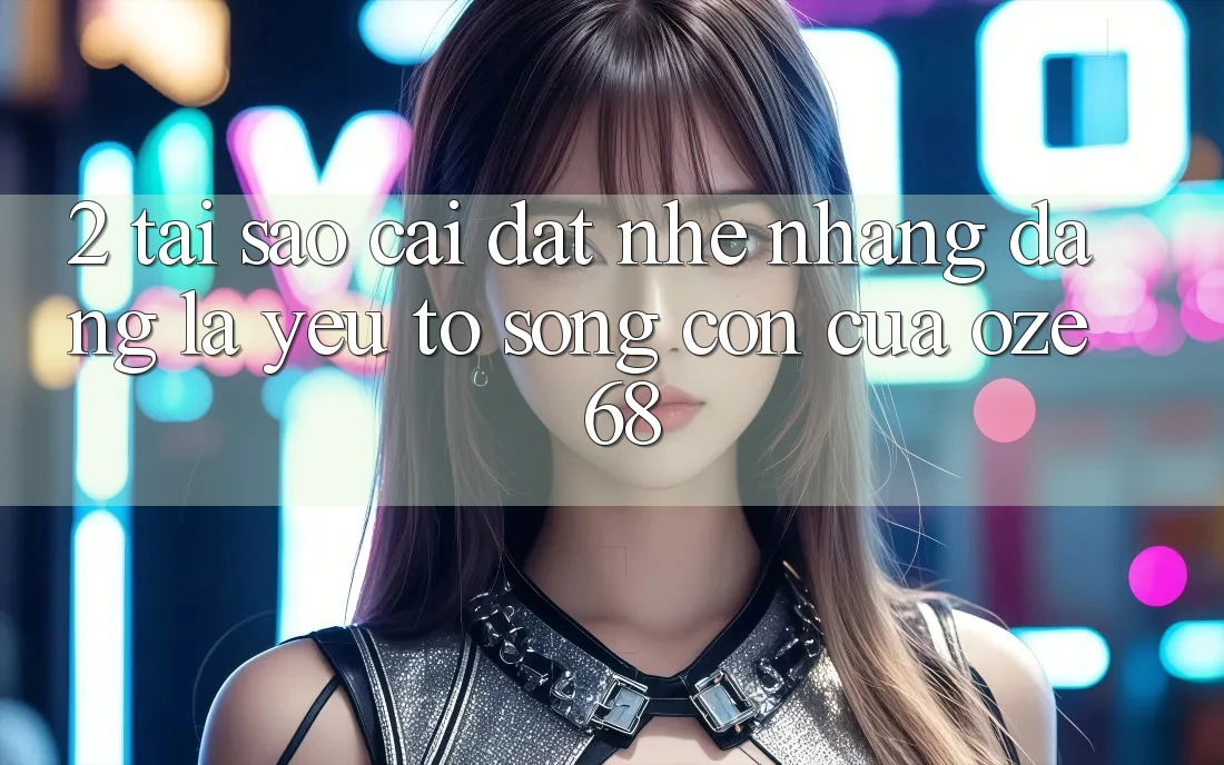 2. Tại Sao “Cài đặt Nhẹ nhàng Dàng” Là Yếu Tố Sống Còn Của Oze 68?