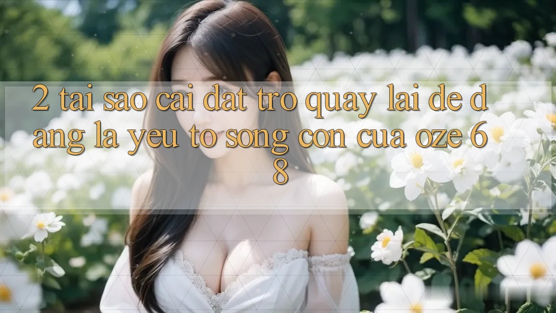 2. Tại Sao “Cài đặt trở quay lại Dễ Dàng” Là Yếu Tố Sống Còn Của Oze 68?