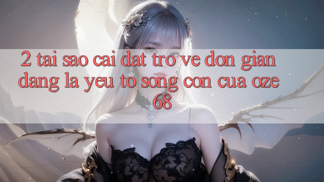 2. Tại Sao “Cài đặt trở về Đơn giản Dàng” Là Yếu Tố Sống Còn Của Oze 68?