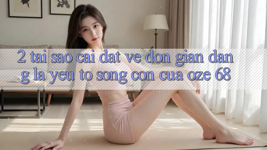 2. Tại Sao “Cài đặt về Đơn giản Dàng” Là Yếu Tố Sống Còn Của Oze 68?