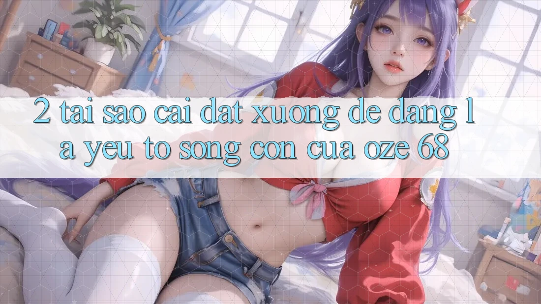 2. Tại Sao “Cài đặt Xuống Dễ Dàng” Là Yếu Tố Sống Còn Của Oze 68? 2. Tại Sao “Cài đặt Xuống Dễ Dàng” Là Yếu Tố Sống Còn Của Oze 68?