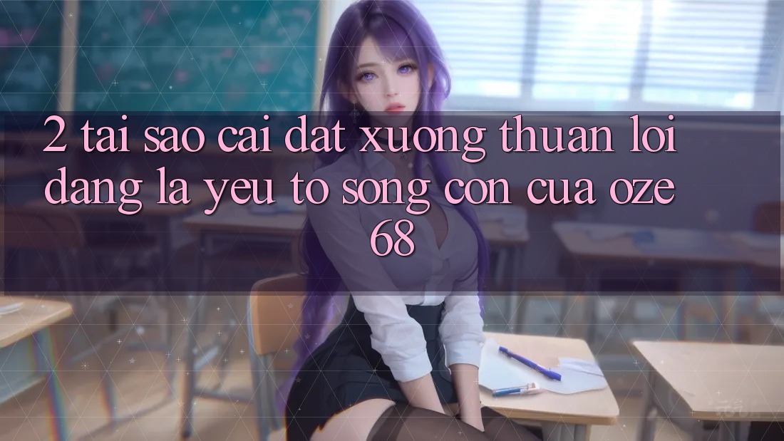 2. Tại Sao “Cài đặt Xuống Thuận lợi Dàng” Là Yếu Tố Sống Còn Của Oze 68?