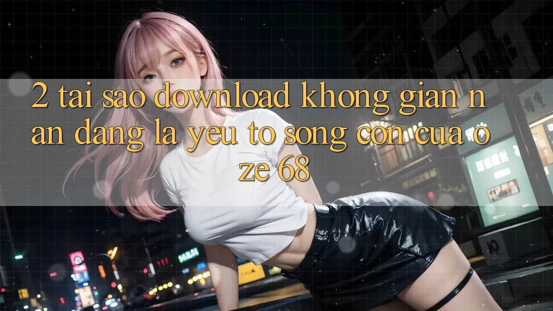 2. Tại Sao “Download Không gian nan Dàng” Là Yếu Tố Sống Còn Của Oze 68? 2. Tại Sao “Download Không gian nan Dàng” Là Yếu Tố Sống Còn Của Oze 68?