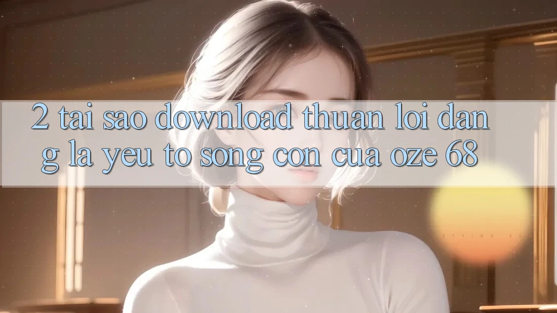 2. Tại Sao “Download Thuận lợi Dàng” Là Yếu Tố Sống Còn Của Oze 68? 2. Tại Sao “Download Thuận lợi Dàng” Là Yếu Tố Sống Còn Của Oze 68?