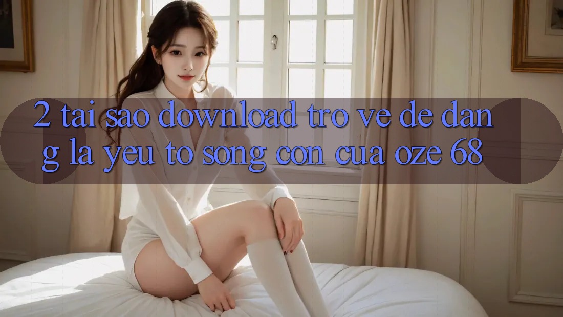 2. Tại Sao “Download trở về Dễ Dàng” Là Yếu Tố Sống Còn Của Oze 68?
