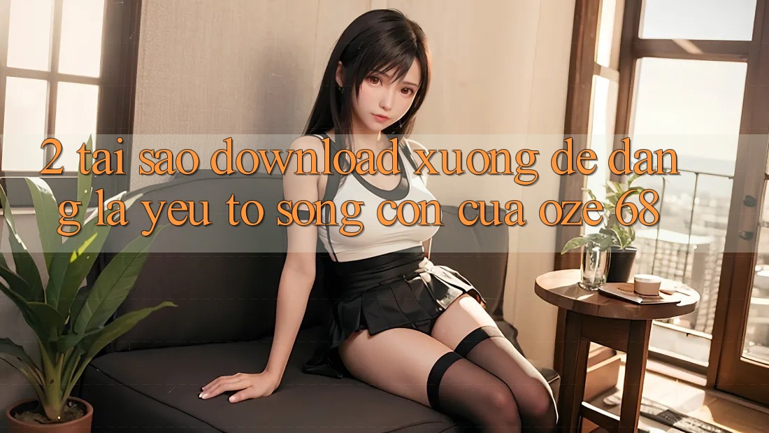 2. Tại Sao “Download Xuống Dễ Dàng” Là Yếu Tố Sống Còn Của Oze 68? 2. Tại Sao “Download Xuống Dễ Dàng” Là Yếu Tố Sống Còn Của Oze 68?