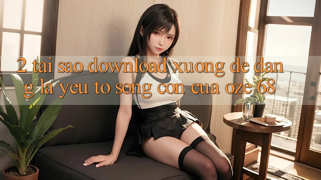 2. Tại Sao “Download Xuống Dễ Dàng” Là Yếu Tố Sống Còn Của Oze 68?