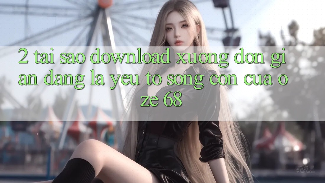 2. Tại Sao “Download Xuống Đơn giản Dàng” Là Yếu Tố Sống Còn Của Oze 68?