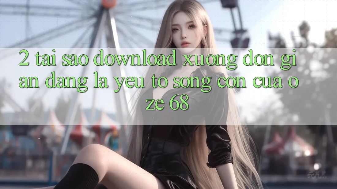 2. Tại Sao “Download Xuống Đơn giản Dàng” Là Yếu Tố Sống Còn Của Oze 68? 2. Tại Sao “Download Xuống Đơn giản Dàng” Là Yếu Tố Sống Còn Của Oze 68?