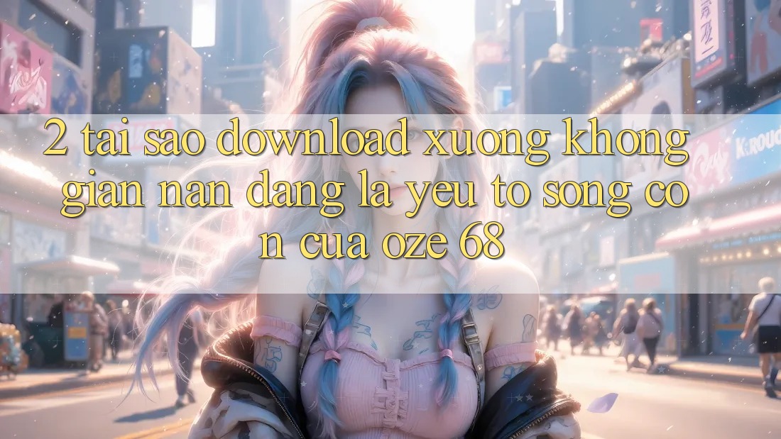 2. Tại Sao “Download Xuống Không gian nan Dàng” Là Yếu Tố Sống Còn Của Oze 68?