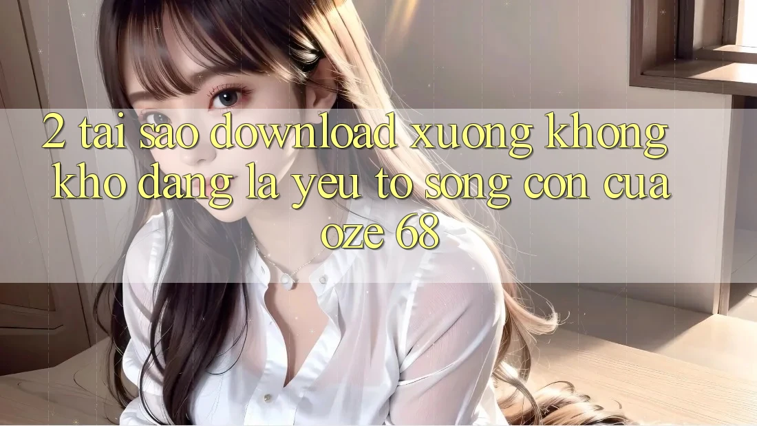 2. Tại Sao “Download Xuống Không khó Dàng” Là Yếu Tố Sống Còn Của Oze 68?