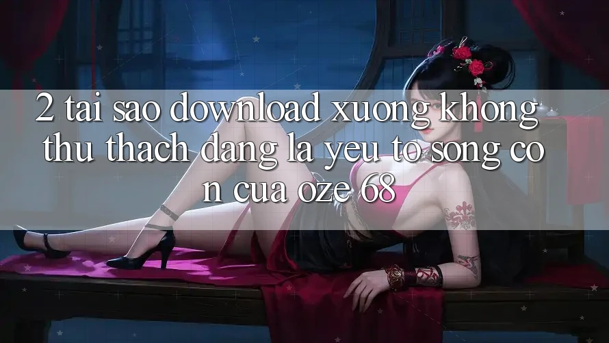 2. Tại Sao “Download Xuống Không thử thách Dàng” Là Yếu Tố Sống Còn Của Oze 68?