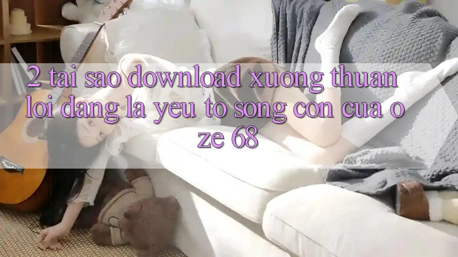 2. Tại Sao “Download Xuống Thuận lợi Dàng” Là Yếu Tố Sống Còn Của Oze 68? 2. Tại Sao “Download Xuống Thuận lợi Dàng” Là Yếu Tố Sống Còn Của Oze 68?