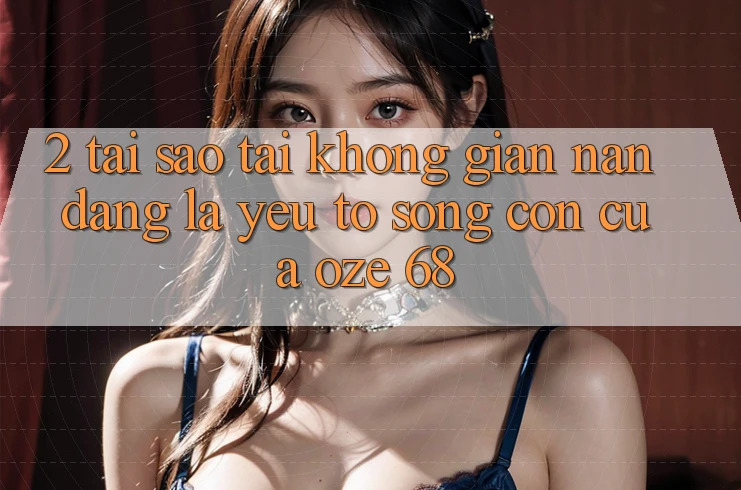 2. Tại Sao “Tải Không gian nan Dàng” Là Yếu Tố Sống Còn Của Oze 68?