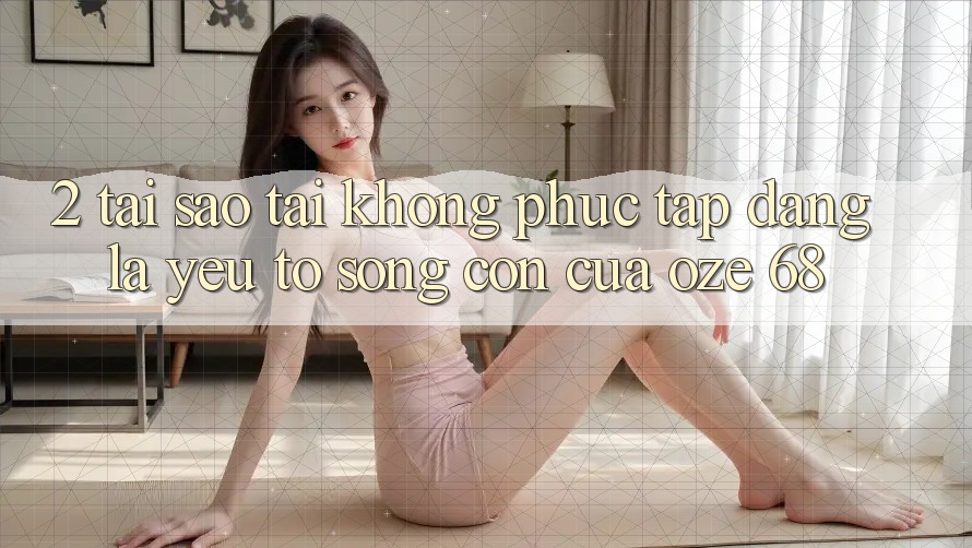 2. Tại Sao “Tải Không phức tạp Dàng” Là Yếu Tố Sống Còn Của Oze 68? 2. Tại Sao “Tải Không phức tạp Dàng” Là Yếu Tố Sống Còn Của Oze 68?