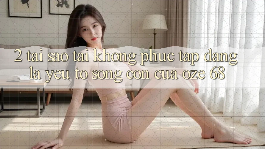 2. Tại Sao “Tải Không phức tạp Dàng” Là Yếu Tố Sống Còn Của Oze 68? 2. Tại Sao “Tải Không phức tạp Dàng” Là Yếu Tố Sống Còn Của Oze 68?