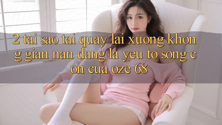 2. Tại Sao “Tải quay lại Xuống Không gian nan Dàng” Là Yếu Tố Sống Còn Của Oze 68?