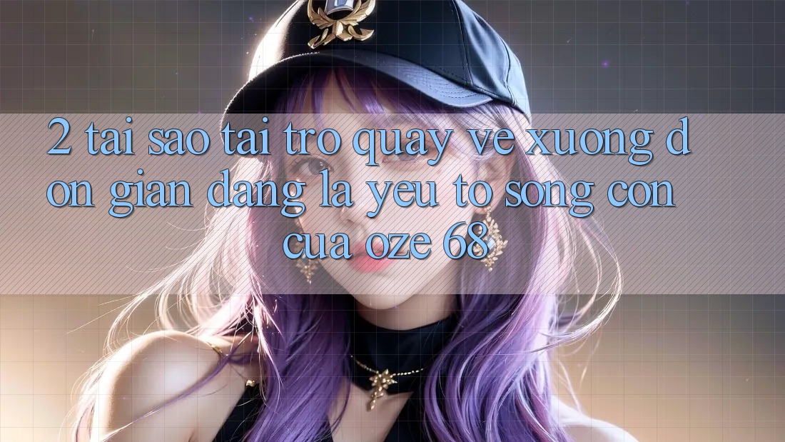 2. Tại Sao “Tải trở quay về Xuống Đơn giản Dàng” Là Yếu Tố Sống Còn Của Oze 68? 2. Tại Sao “Tải trở quay về Xuống Đơn giản Dàng” Là Yếu Tố Sống Còn Của Oze 68?