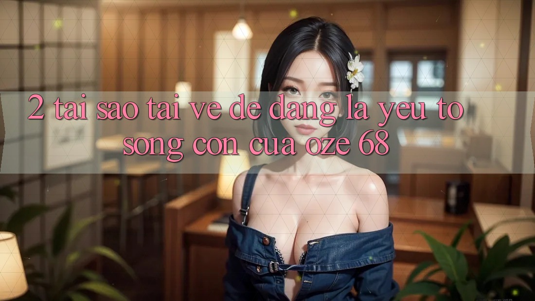 2. Tại Sao “Tải về Dễ Dàng” Là Yếu Tố Sống Còn Của Oze 68? 2. Tại Sao “Tải về Dễ Dàng” Là Yếu Tố Sống Còn Của Oze 68?