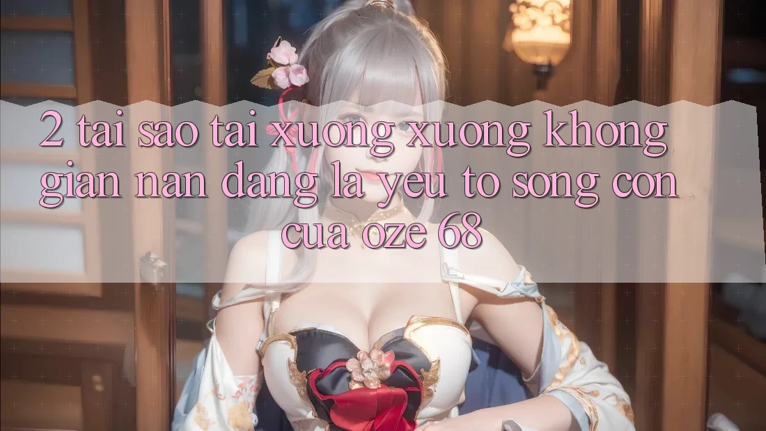 2. Tại Sao “Tải xuống Xuống Không gian nan Dàng” Là Yếu Tố Sống Còn Của Oze 68?