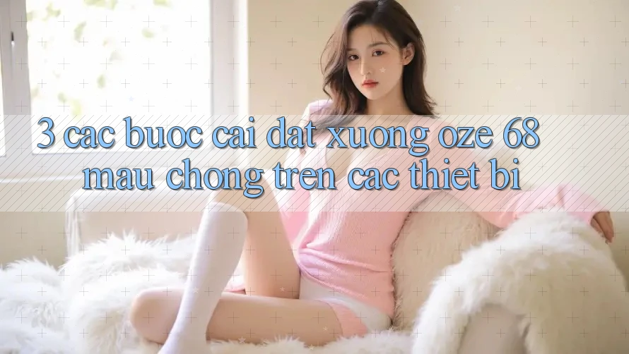 3. Các bước Cài đặt Xuống Oze 68 Mau Chóng Trên Các Thiết Bị 3. Các bước Cài đặt Xuống Oze 68 Mau Chóng Trên Các Thiết Bị