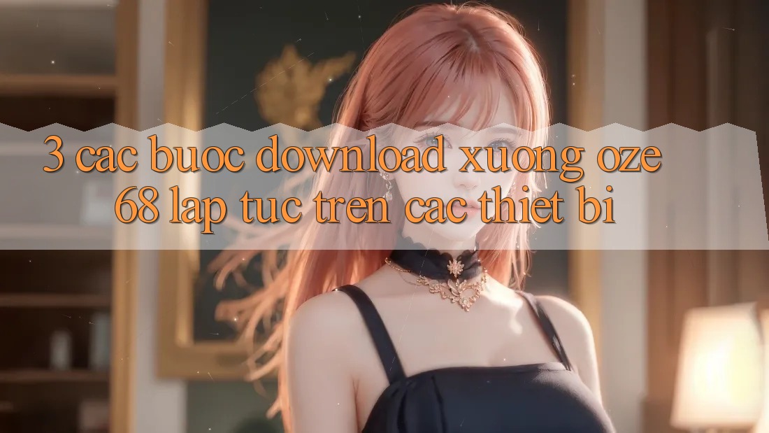 3. Các bước Download Xuống Oze 68 Lập tức Trên Các Thiết Bị 3. Các bước Download Xuống Oze 68 Lập tức Trên Các Thiết Bị