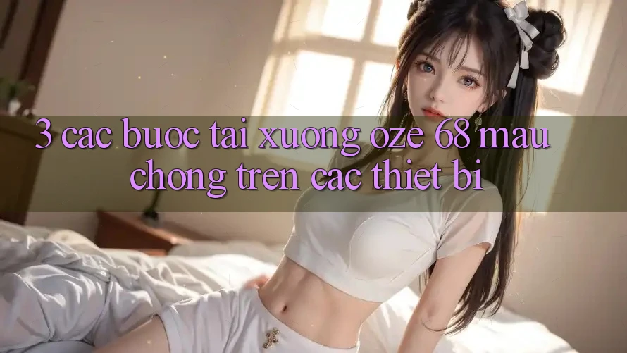 3. Các bước Tải Xuống Oze 68 Mau Chóng Trên Các Thiết Bị 3. Các bước Tải Xuống Oze 68 Mau Chóng Trên Các Thiết Bị