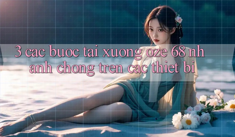 3. Các bước Tải Xuống Oze 68 Nhanh Chóng Trên Các Thiết Bị 3. Các bước Tải Xuống Oze 68 Nhanh Chóng Trên Các Thiết Bị