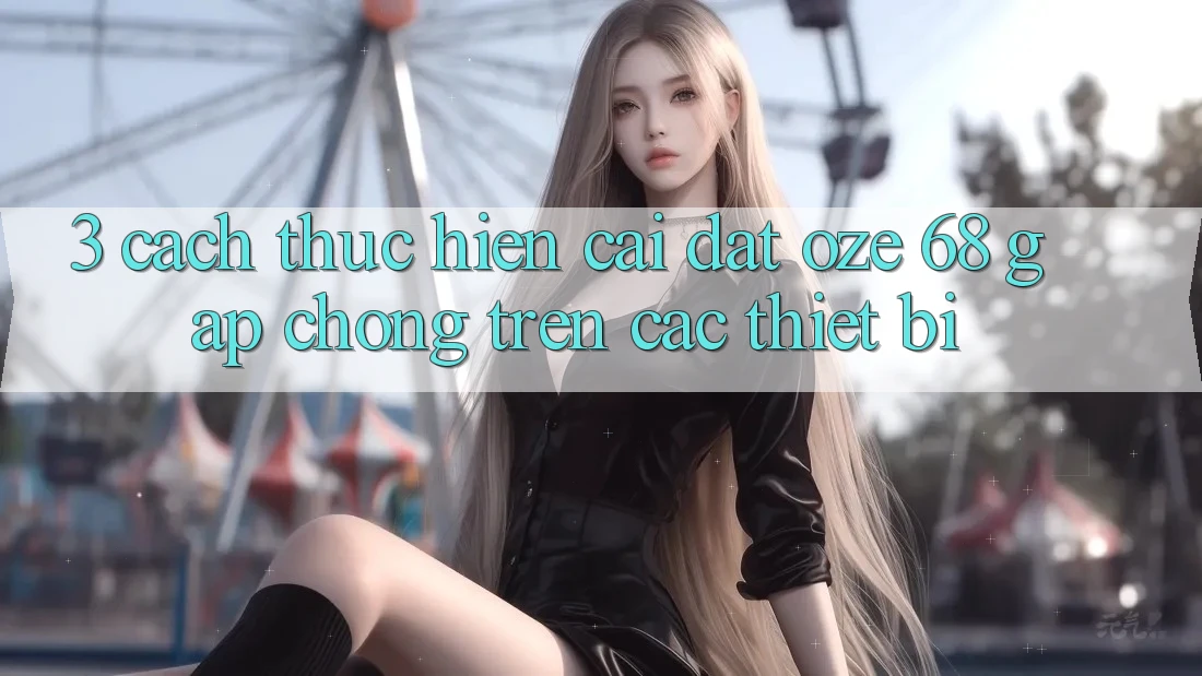 3. Cách thực hiện Cài đặt Oze 68 Gấp Chóng Trên Các Thiết Bị 3. Cách thực hiện Cài đặt Oze 68 Gấp Chóng Trên Các Thiết Bị