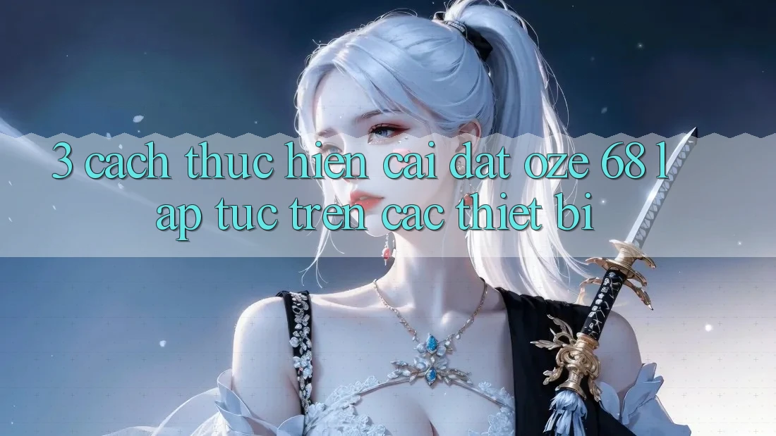3. Cách thực hiện Cài đặt Oze 68 Lập tức Trên Các Thiết Bị 3. Cách thực hiện Cài đặt Oze 68 Lập tức Trên Các Thiết Bị