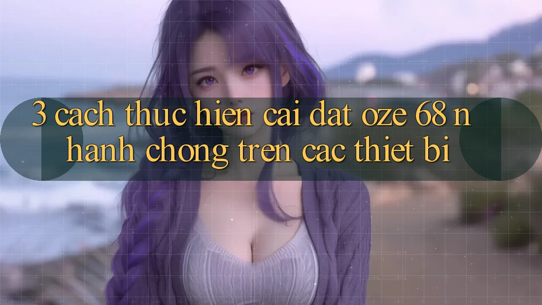 3. Cách thực hiện Cài đặt Oze 68 Nhanh Chóng Trên Các Thiết Bị