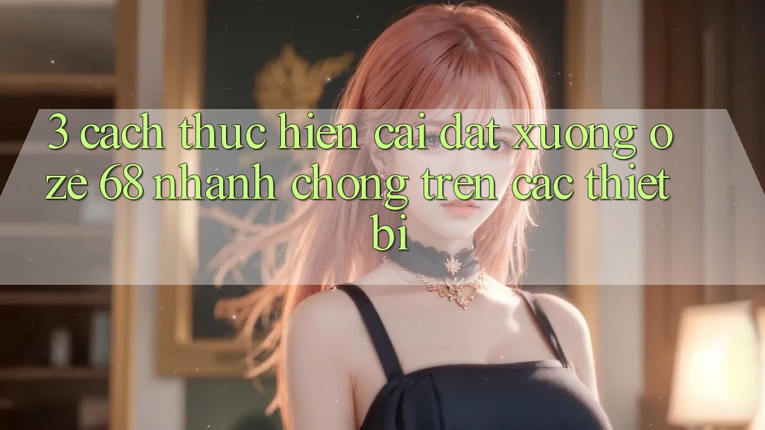 3. Cách thực hiện Cài đặt Xuống Oze 68 Nhanh chóng Trên Các Thiết Bị 3. Cách thực hiện Cài đặt Xuống Oze 68 Nhanh chóng Trên Các Thiết Bị