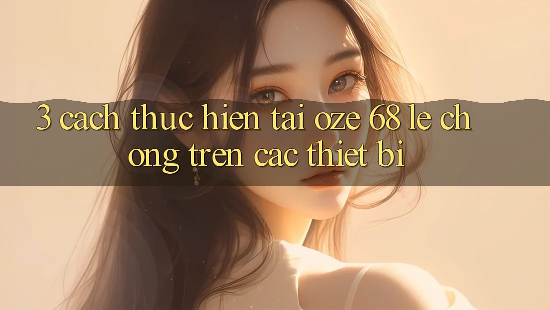 3. Cách thực hiện Tải Oze 68 Lẹ Chóng Trên Các Thiết Bị 3. Cách thực hiện Tải Oze 68 Lẹ Chóng Trên Các Thiết Bị