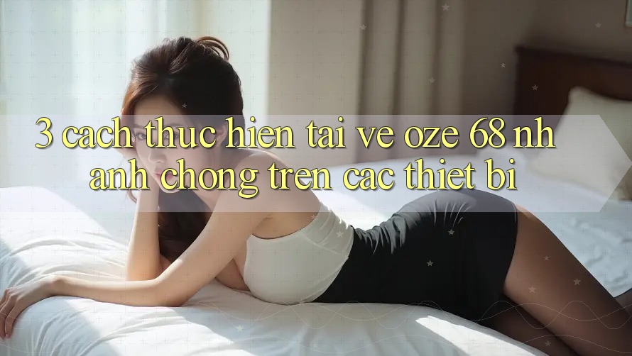 3. Cách thực hiện Tải về Oze 68 Nhanh Chóng Trên Các Thiết Bị