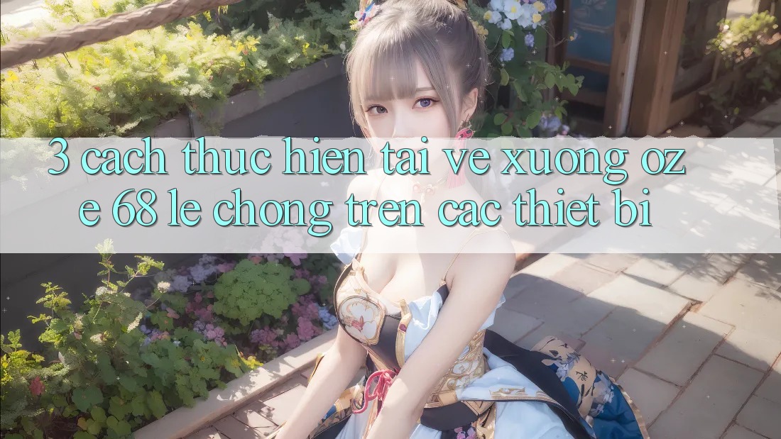 3. Cách thực hiện Tải về Xuống Oze 68 Lẹ Chóng Trên Các Thiết Bị 3. Cách thực hiện Tải về Xuống Oze 68 Lẹ Chóng Trên Các Thiết Bị