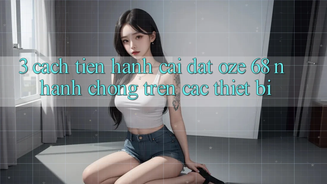 3. Cách tiến hành Cài đặt Oze 68 Nhanh Chóng Trên Các Thiết Bị 3. Cách tiến hành Cài đặt Oze 68 Nhanh Chóng Trên Các Thiết Bị