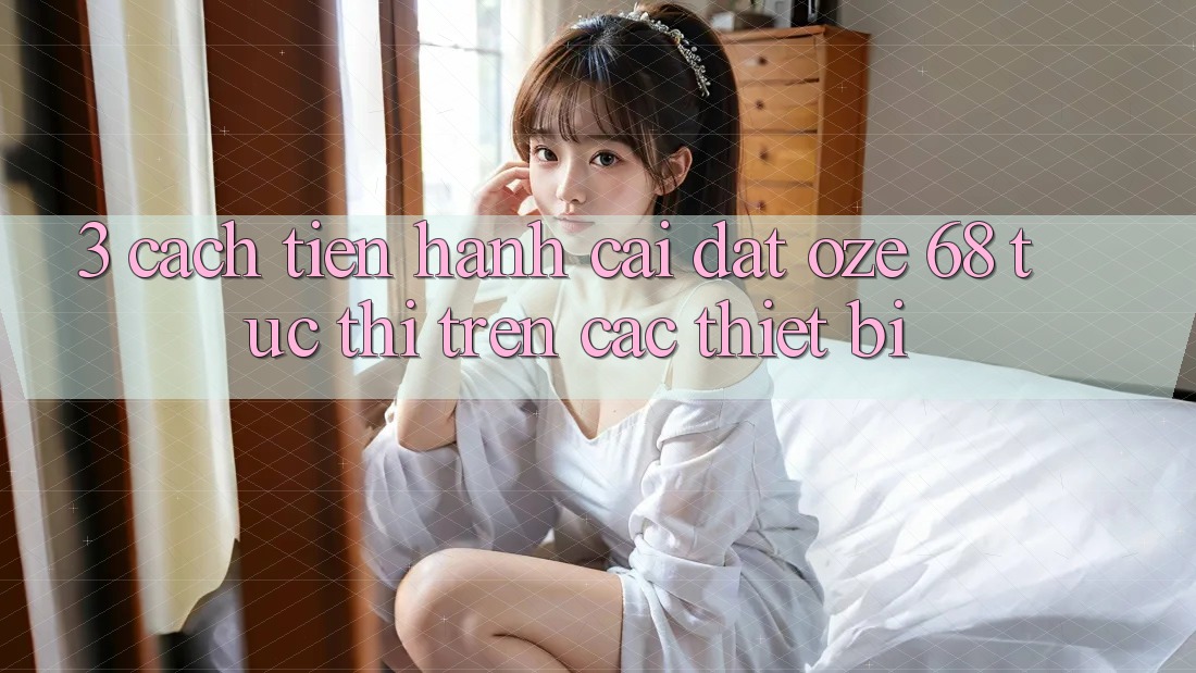 3. Cách tiến hành Cài đặt Oze 68 Tức thì Trên Các Thiết Bị 3. Cách tiến hành Cài đặt Oze 68 Tức thì Trên Các Thiết Bị