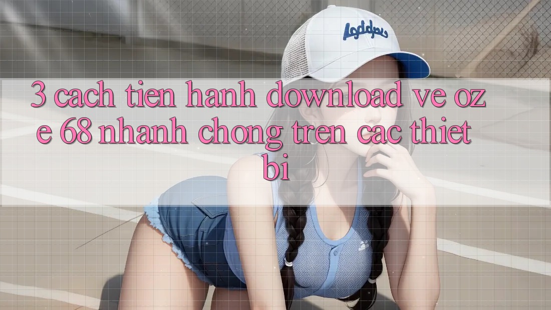 3. Cách tiến hành Download về Oze 68 Nhanh chóng Trên Các Thiết Bị