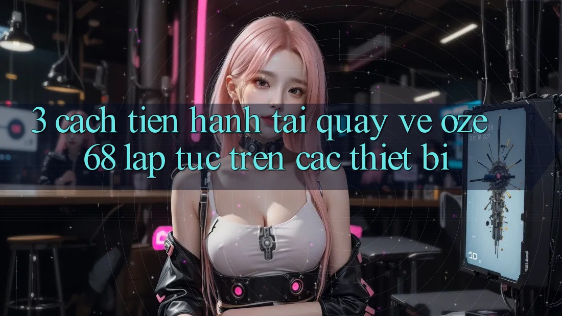 3. Cách tiến hành Tải quay về Oze 68 Lập tức Trên Các Thiết Bị