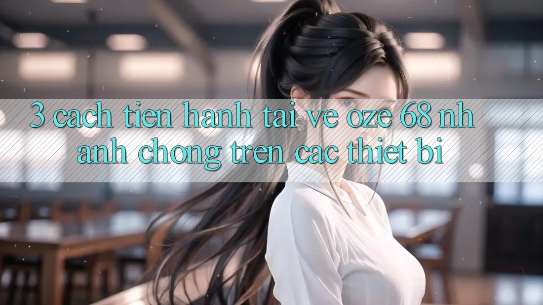 3. Cách tiến hành Tải về Oze 68 Nhanh Chóng Trên Các Thiết Bị