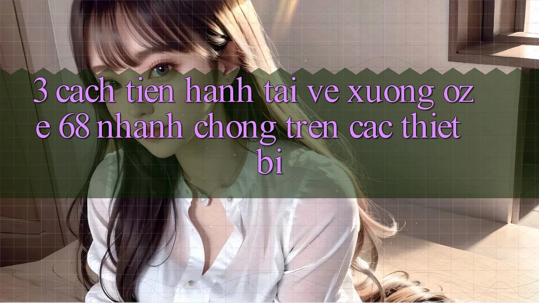 3. Cách tiến hành Tải về Xuống Oze 68 Nhanh Chóng Trên Các Thiết Bị 3. Cách tiến hành Tải về Xuống Oze 68 Nhanh Chóng Trên Các Thiết Bị