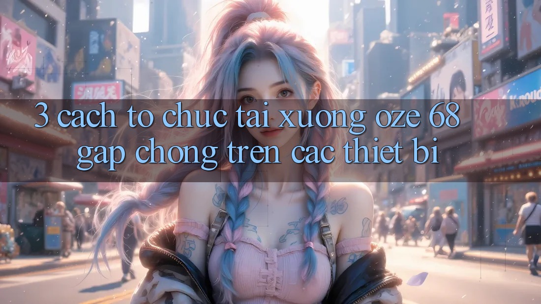3. Cách tổ chức Tải Xuống Oze 68 Gấp Chóng Trên Các Thiết Bị