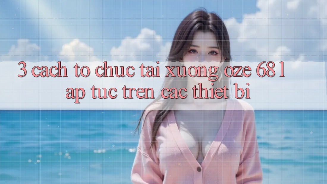 3. Cách tổ chức Tải Xuống Oze 68 Lập tức Trên Các Thiết Bị 3. Cách tổ chức Tải Xuống Oze 68 Lập tức Trên Các Thiết Bị