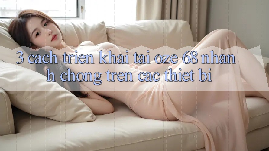 3. Cách triển khai Tải Oze 68 Nhanh Chóng Trên Các Thiết Bị