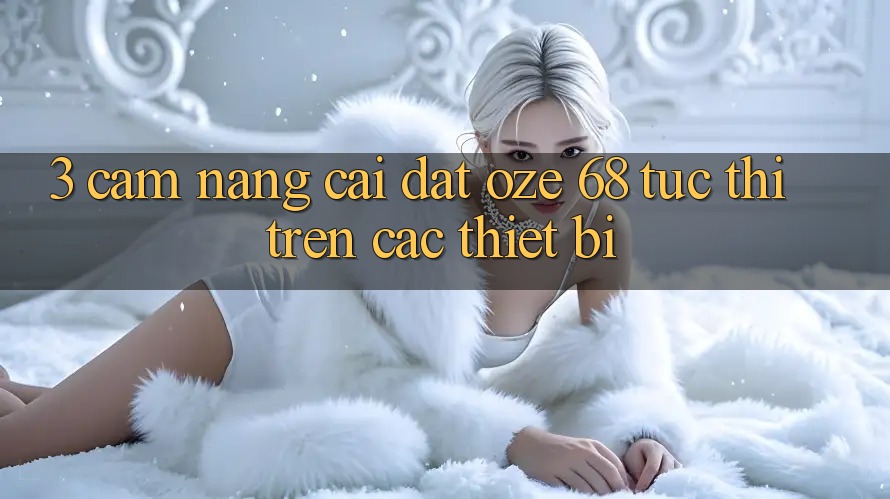 3. Cẩm nang Cài đặt Oze 68 Tức thì Trên Các Thiết Bị