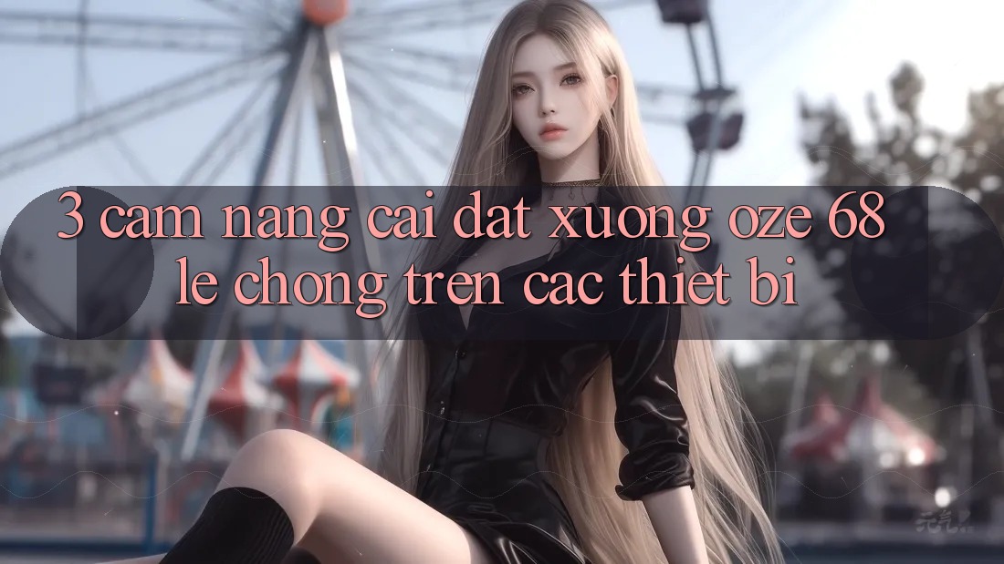 3. Cẩm nang Cài đặt Xuống Oze 68 Lẹ chóng Trên Các Thiết Bị 3. Cẩm nang Cài đặt Xuống Oze 68 Lẹ chóng Trên Các Thiết Bị