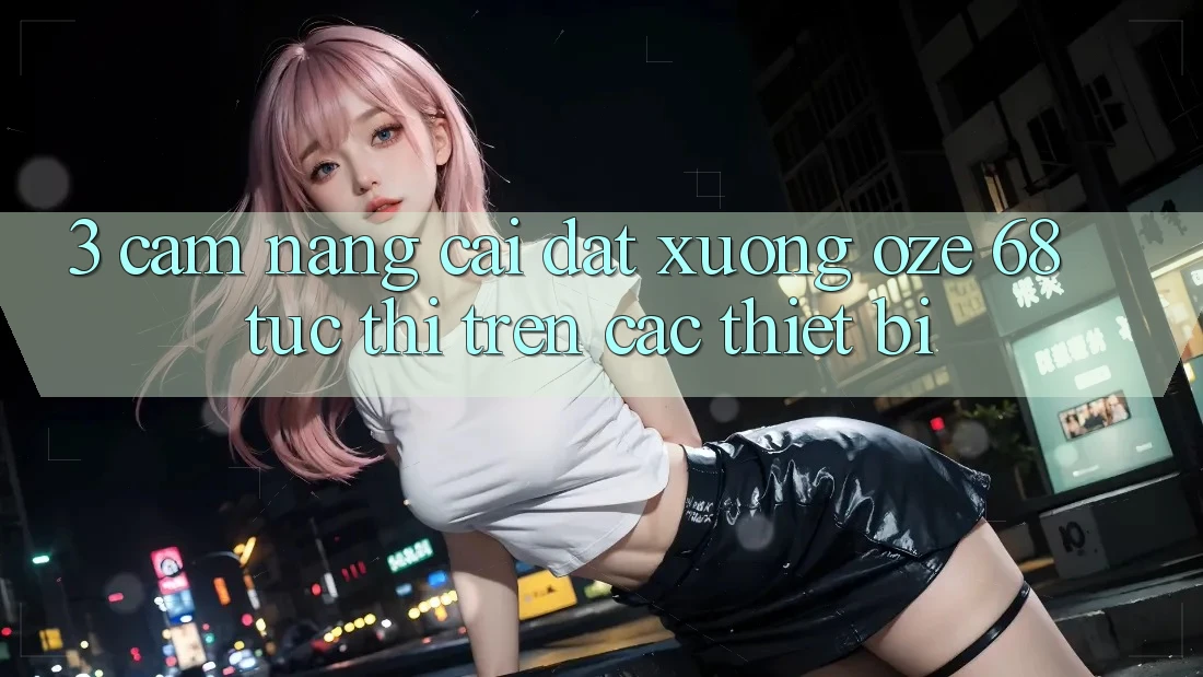 3. Cẩm nang Cài đặt Xuống Oze 68 Tức thì Trên Các Thiết Bị 3. Cẩm nang Cài đặt Xuống Oze 68 Tức thì Trên Các Thiết Bị