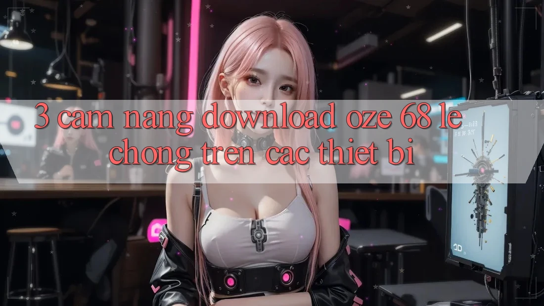 3. Cẩm nang Download Oze 68 Lẹ Chóng Trên Các Thiết Bị 3. Cẩm nang Download Oze 68 Lẹ Chóng Trên Các Thiết Bị