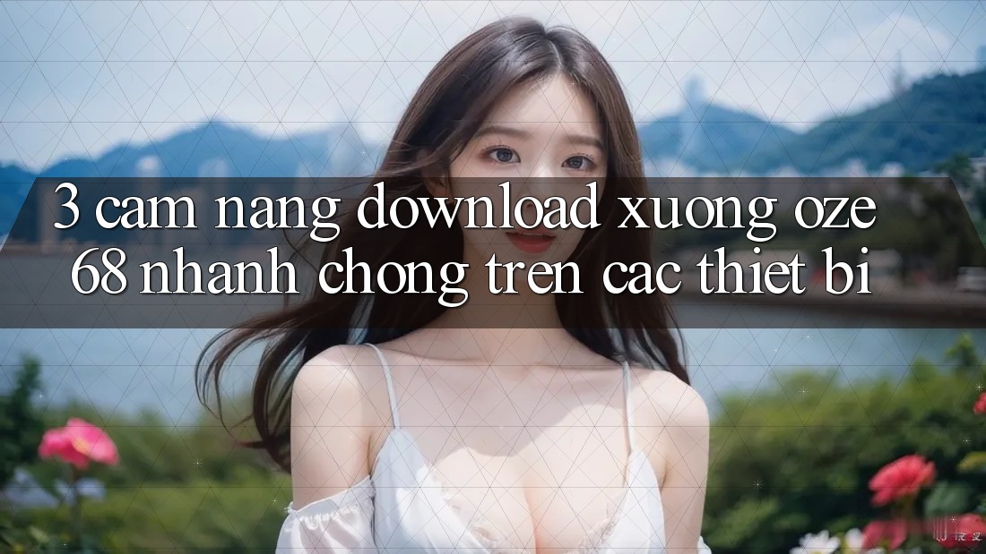 3. Cẩm nang Download Xuống Oze 68 Nhanh Chóng Trên Các Thiết Bị 3. Cẩm nang Download Xuống Oze 68 Nhanh Chóng Trên Các Thiết Bị