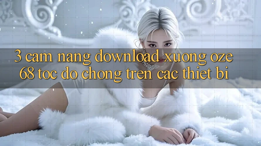 3. Cẩm nang Download Xuống Oze 68 Tốc độ Chóng Trên Các Thiết Bị